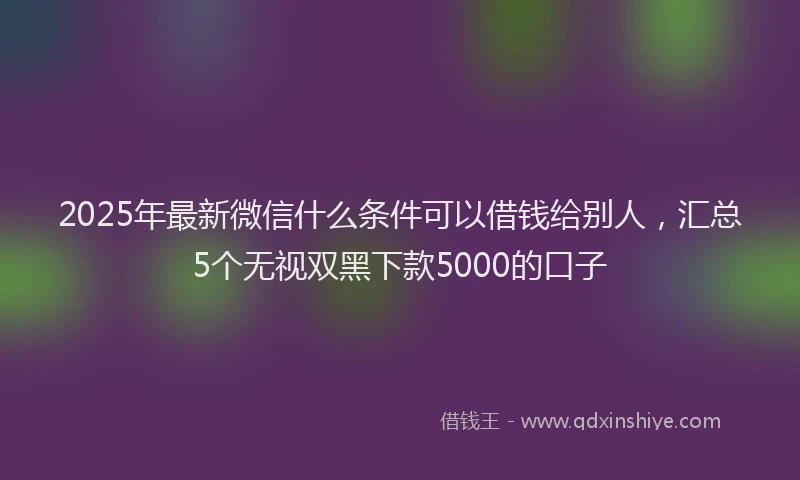 2025年最新微信什么条件可以借钱给别人，汇总5个无视双黑下款5000的口子