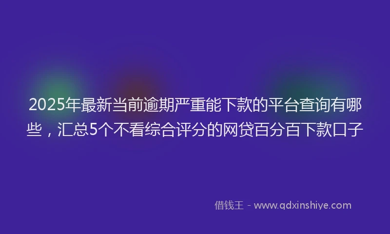 2025年最新当前逾期严重能下款的平台查询有哪些，汇总5个不看综合评分的网贷百分百下款口子