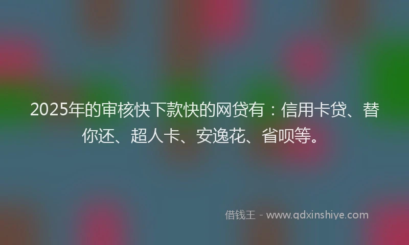 2025年的审核快下款快的网贷有：信用卡贷、替你还、超人卡、安逸花、省呗等。
