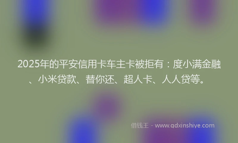 2025年的平安信用卡车主卡被拒有：度小满金融、小米贷款、替你还、超人卡、人人贷等。