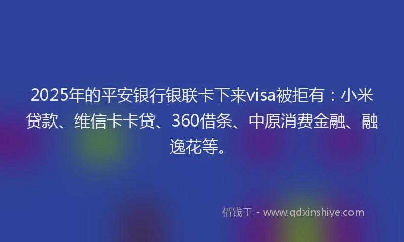 2025年的平安银行银联卡下来visa被拒有：小米贷款、维信卡卡贷、360借条、中原消费金融、融逸花等。