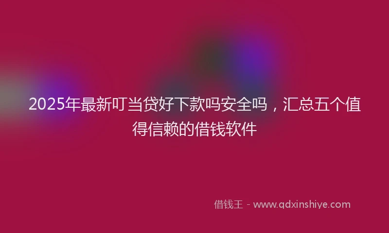 2025年最新叮当贷好下款吗安全吗，汇总五个值得信赖的借钱软件