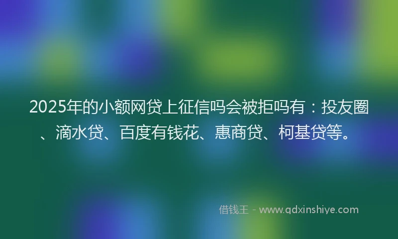 2025年的小额网贷上征信吗会被拒吗有：投友圈、滴水贷、百度有钱花、惠商贷、柯基贷等。