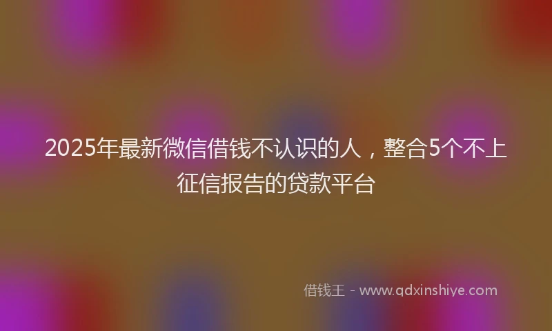 2025年最新微信借钱不认识的人，整合5个不上征信报告的贷款平台