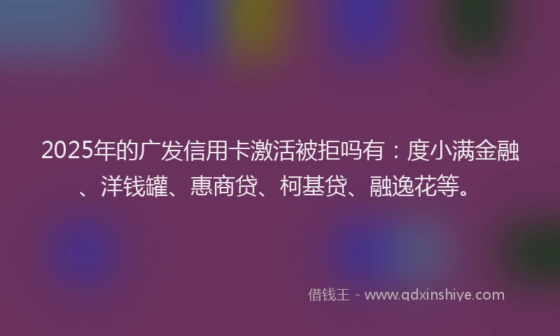 2025年的广发信用卡激活被拒吗有：度小满金融、洋钱罐、惠商贷、柯基贷、融逸花等。