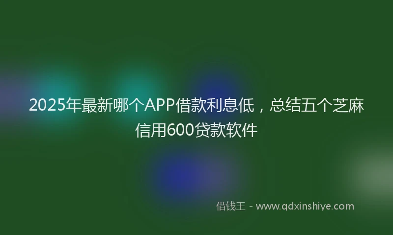2025年最新哪个APP借款利息低，总结五个芝麻信用600贷款软件