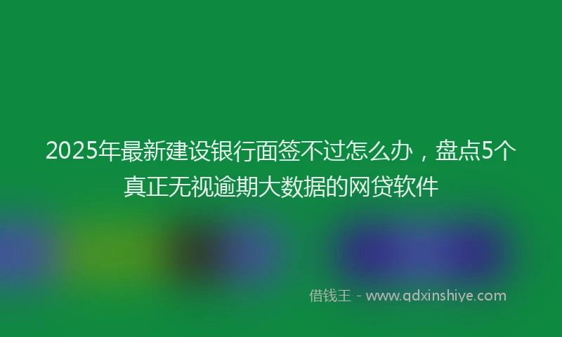 2025年最新建设银行面签不过怎么办，盘点5个真正无视逾期大数据的网贷软件
