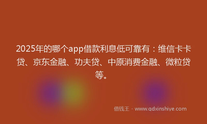 2025年的哪个app借款利息低可靠有：维信卡卡贷、京东金融、功夫贷、中原消费金融、微粒贷等。