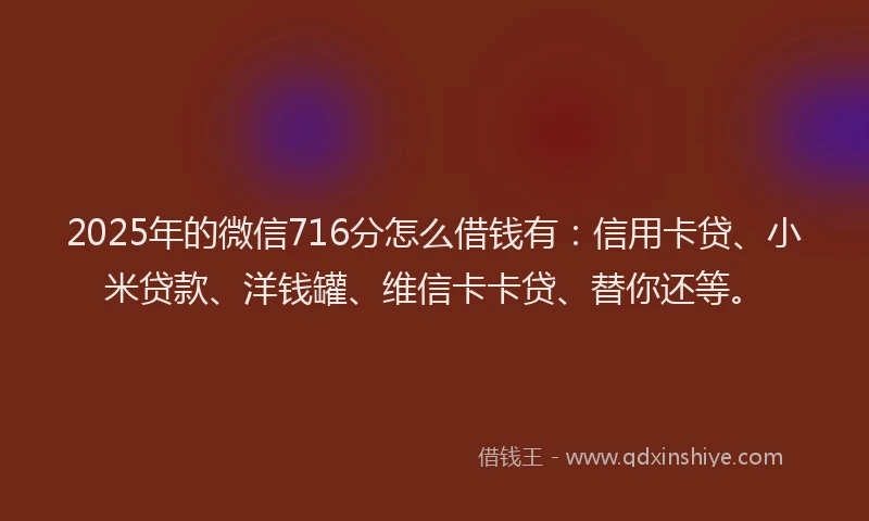 2025年的微信716分怎么借钱有：信用卡贷、小米贷款、洋钱罐、维信卡卡贷、替你还等。