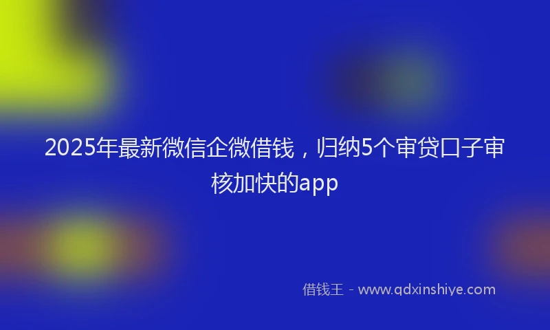2025年最新微信企微借钱，归纳5个审贷口子审核加快的app
