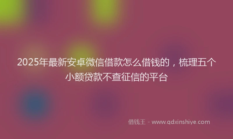 2025年最新安卓微信借款怎么借钱的，梳理五个小额贷款不查征信的平台