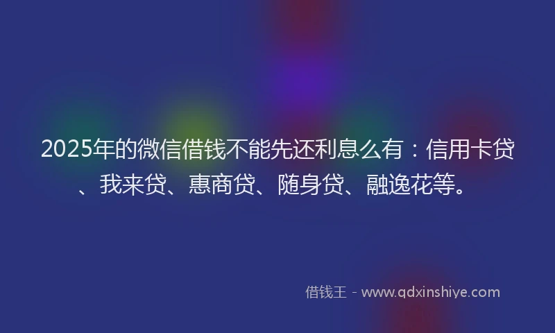2025年的微信借钱不能先还利息么有：信用卡贷、我来贷、惠商贷、随身贷、融逸花等。
