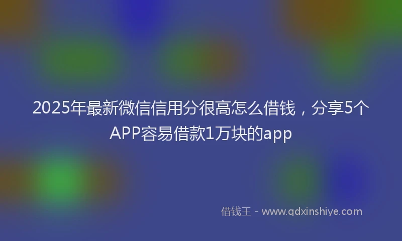 2025年最新微信信用分很高怎么借钱，分享5个APP容易借款1万块的app
