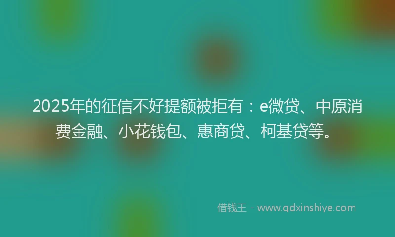 2025年的征信不好提额被拒有：e微贷、中原消费金融、小花钱包、惠商贷、柯基贷等。