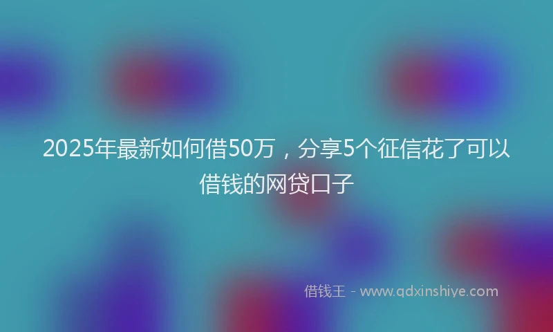 2025年最新如何借50万，分享5个征信花了可以借钱的网贷口子