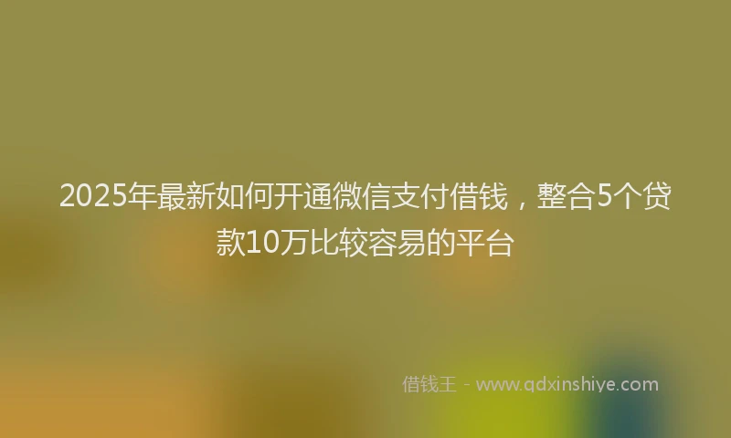 2025年最新如何开通微信支付借钱，整合5个贷款10万比较容易的平台