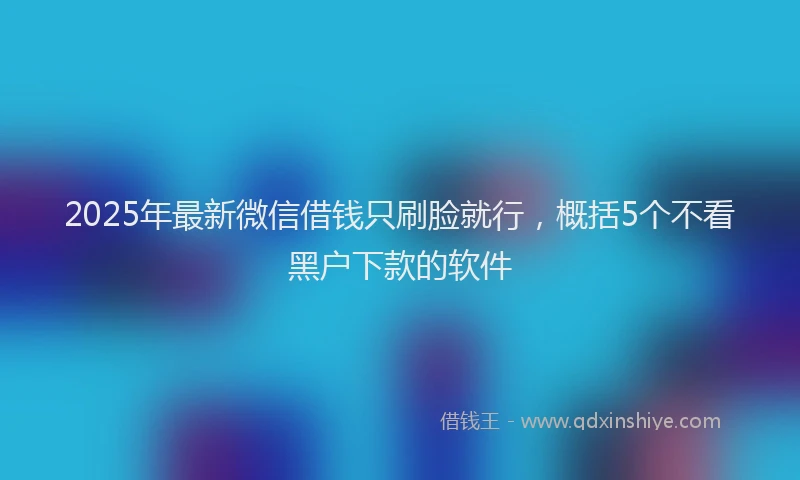 2025年最新微信借钱只刷脸就行，概括5个不看黑户下款的软件