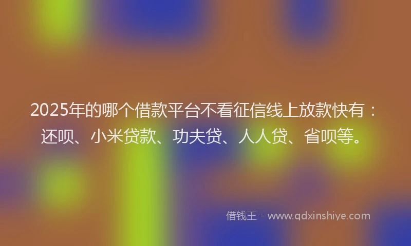 2025年的哪个借款平台不看征信线上放款快有：还呗、小米贷款、功夫贷、人人贷、省呗等。