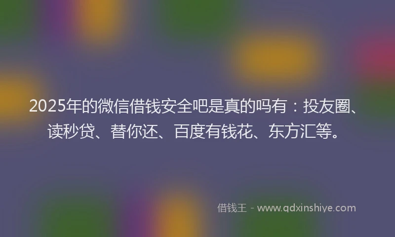 2025年的微信借钱安全吧是真的吗有：投友圈、读秒贷、替你还、百度有钱花、东方汇等。