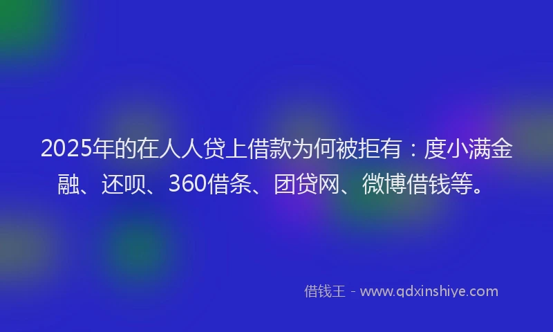 2025年的在人人贷上借款为何被拒有：度小满金融、还呗、360借条、团贷网、微博借钱等。