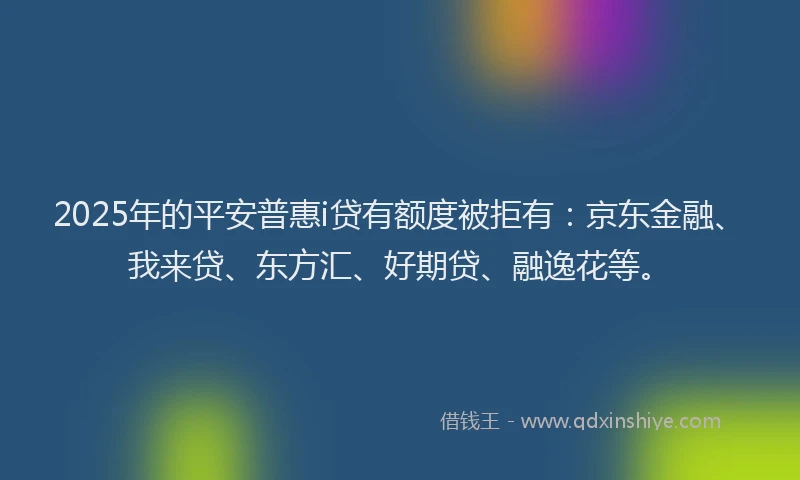 2025年的平安普惠i贷有额度被拒有：京东金融、我来贷、东方汇、好期贷、融逸花等。