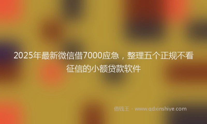 2025年最新微信借7000应急，整理五个正规不看征信的小额贷款软件