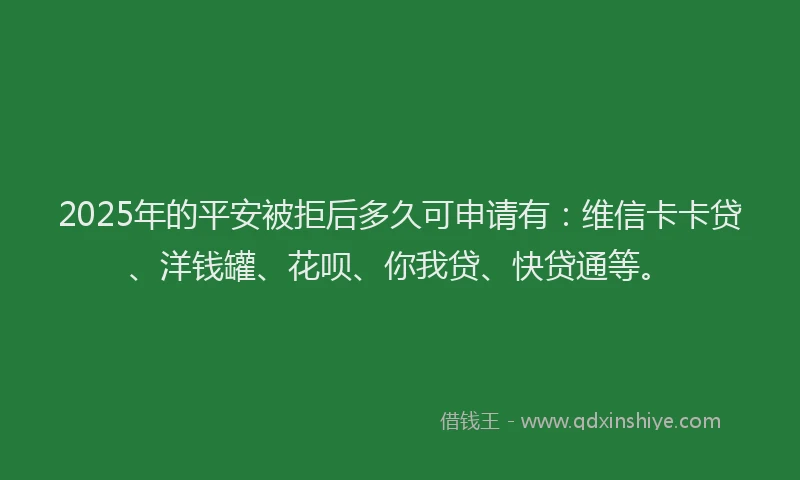 2025年的平安被拒后多久可申请有：维信卡卡贷、洋钱罐、花呗、你我贷、快贷通等。