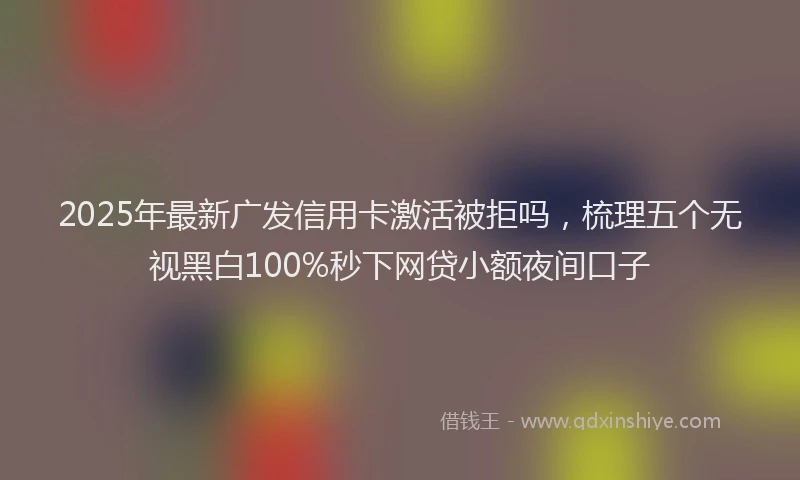2025年最新广发信用卡激活被拒吗，梳理五个无视黑白100%秒下网贷小额夜间口子