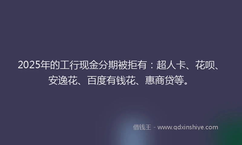 2025年的工行现金分期被拒有：超人卡、花呗、安逸花、百度有钱花、惠商贷等。