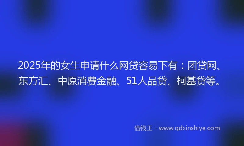 2025年的女生申请什么网贷容易下有：团贷网、东方汇、中原消费金融、51人品贷、柯基贷等。