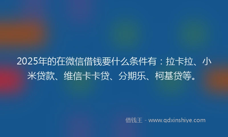 2025年的在微信借钱要什么条件有：拉卡拉、小米贷款、维信卡卡贷、分期乐、柯基贷等。