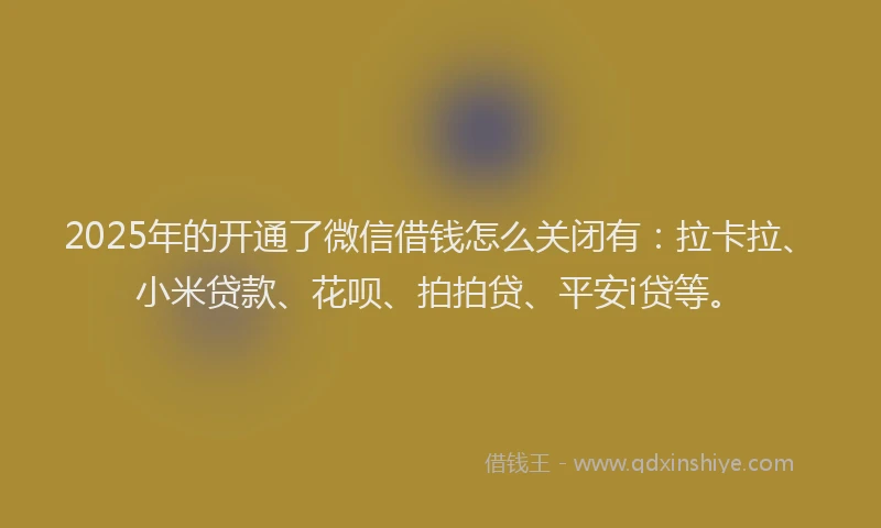 2025年的开通了微信借钱怎么关闭有：拉卡拉、小米贷款、花呗、拍拍贷、平安i贷等。