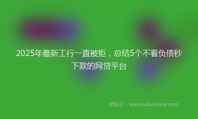 2025年最新工行一直被拒，总结5个不看负债秒下款的网贷平台