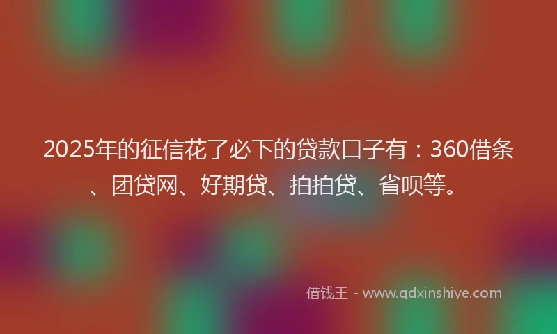 2025年的征信花了必下的贷款口子有：360借条、团贷网、好期贷、拍拍贷、省呗等。