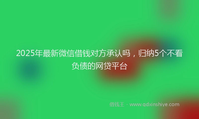 2025年最新微信借钱对方承认吗，归纳5个不看负债的网贷平台