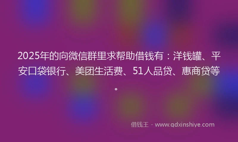 2025年的向微信群里求帮助借钱有：洋钱罐、平安口袋银行、美团生活费、51人品贷、惠商贷等。