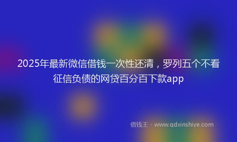 2025年最新微信借钱一次性还清，罗列五个不看征信负债的网贷百分百下款app