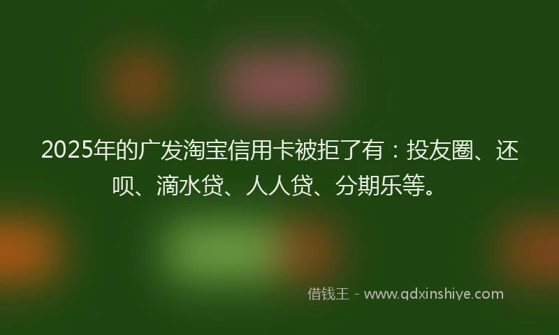 2025年的广发淘宝信用卡被拒了有：投友圈、还呗、滴水贷、人人贷、分期乐等。