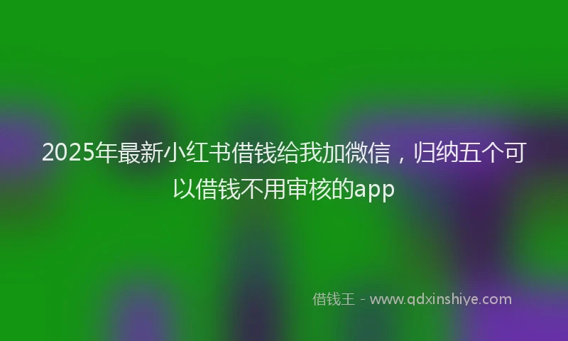2025年最新小红书借钱给我加微信，归纳五个可以借钱不用审核的app