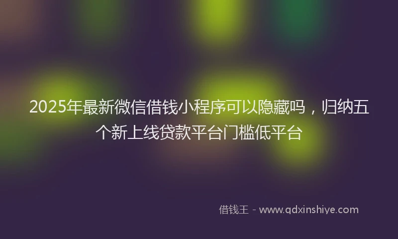 2025年最新微信借钱小程序可以隐藏吗，归纳五个新上线贷款平台门槛低平台