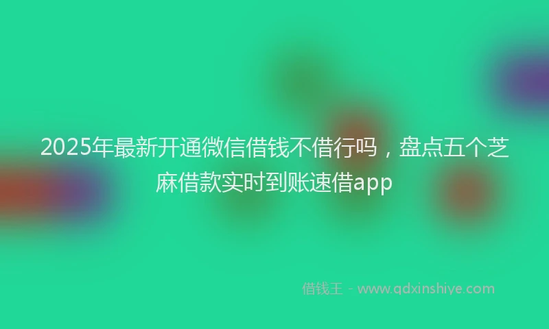2025年最新开通微信借钱不借行吗，盘点五个芝麻借款实时到账速借app