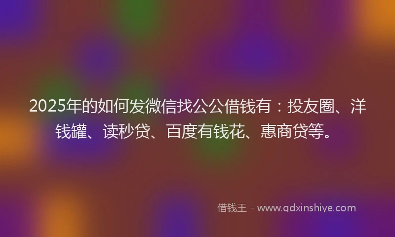2025年的如何发微信找公公借钱有：投友圈、洋钱罐、读秒贷、百度有钱花、惠商贷等。
