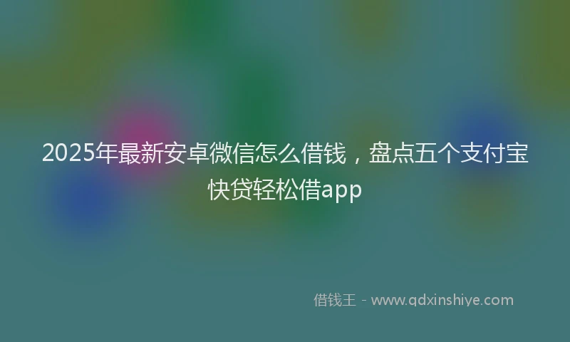 2025年最新安卓微信怎么借钱，盘点五个支付宝快贷轻松借app