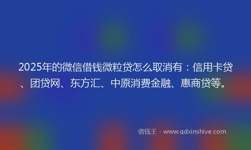 2025年的微信借钱微粒贷怎么取消有：信用卡贷、团贷网、东方汇、中原消费金融、惠商贷等。