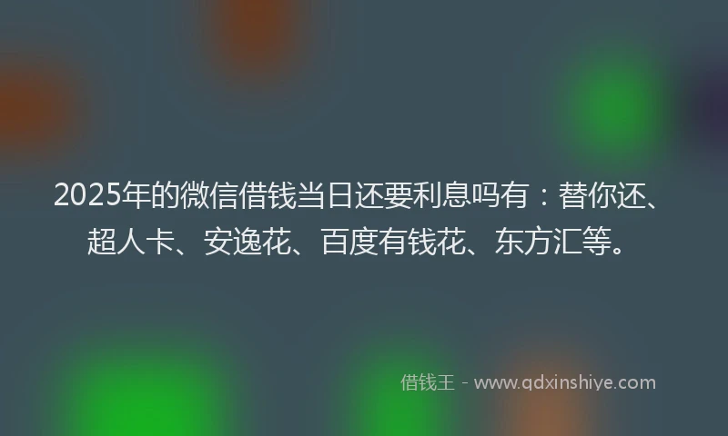 2025年的微信借钱当日还要利息吗有：替你还、超人卡、安逸花、百度有钱花、东方汇等。