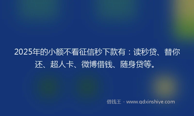 2025年的小额不看征信秒下款有：读秒贷、替你还、超人卡、微博借钱、随身贷等。