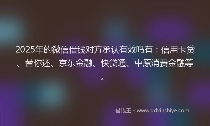 2025年的微信借钱对方承认有效吗有：信用卡贷、替你还、京东金融、快贷通、中原消费金融等。