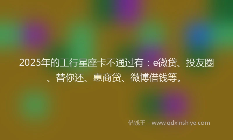 2025年的工行星座卡不通过有:e微贷、投友圈、替你还、惠商贷、微博借钱等。