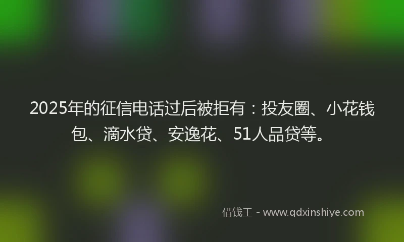 2025年的征信电话过后被拒有：投友圈、小花钱包、滴水贷、安逸花、51人品贷等。