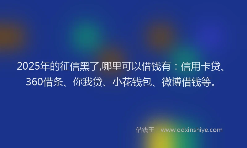 2025年的征信黑了,哪里可以借钱有：信用卡贷、360借条、你我贷、小花钱包、微博借钱等。